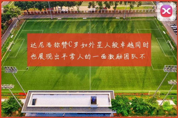 达尼洛称赞C罗如外星人般卓越同时也展现出平常人的一面激励团队不断进步