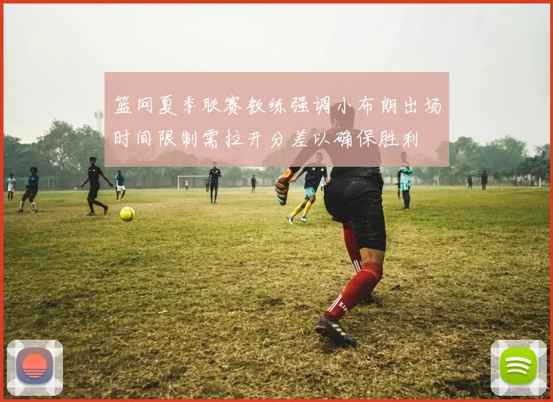 篮网夏季联赛教练强调小布朗出场时间限制需拉开分差以确保胜利