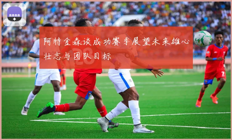 阿特金森谈成功赛季展望未来雄心壮志与团队目标