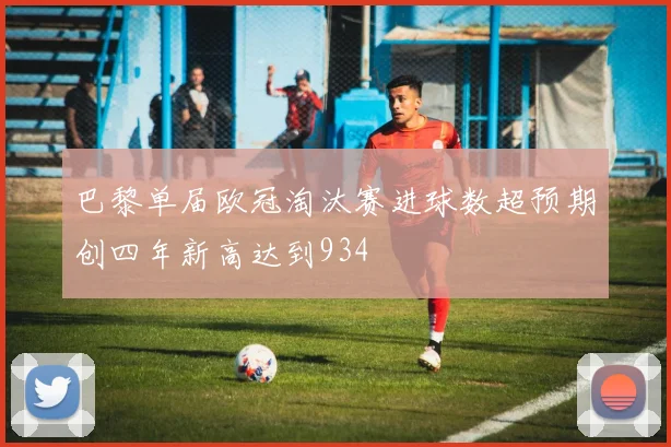 巴黎单届欧冠淘汰赛进球数超预期创四年新高达到934