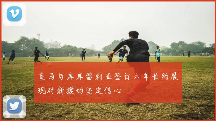 皇马与库库雷利亚签订六年长约展现对新援的坚定信心
