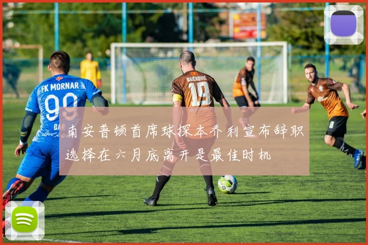 南安普顿首席球探本乔利宣布辞职选择在六月底离开是最佳时机