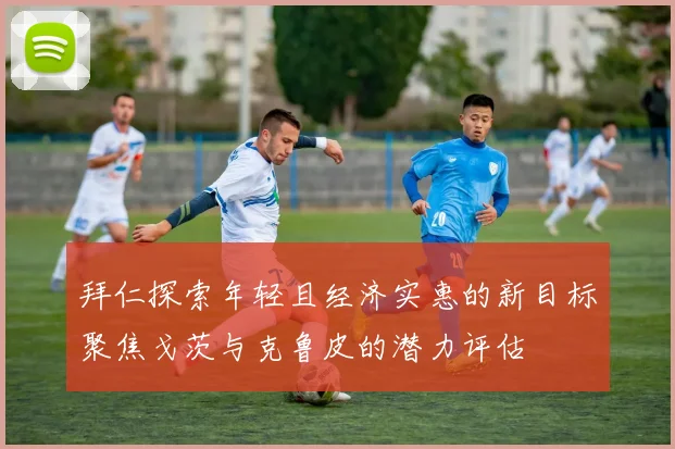 拜仁探索年轻且经济实惠的新目标聚焦戈茨与克鲁皮的潜力评估