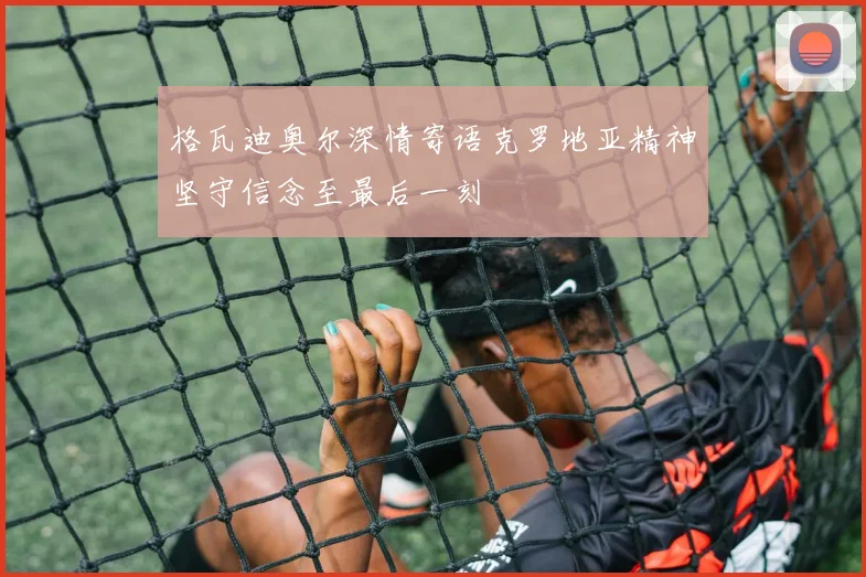 格瓦迪奥尔深情寄语克罗地亚精神坚守信念至最后一刻