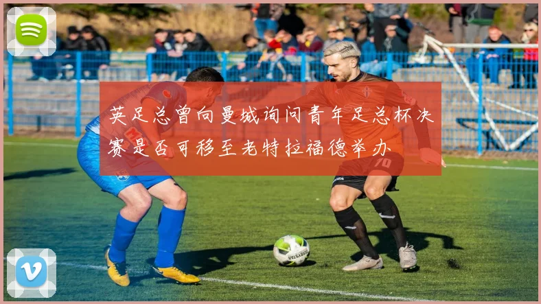 英足总曾向曼城询问青年足总杯决赛是否可移至老特拉福德举办
