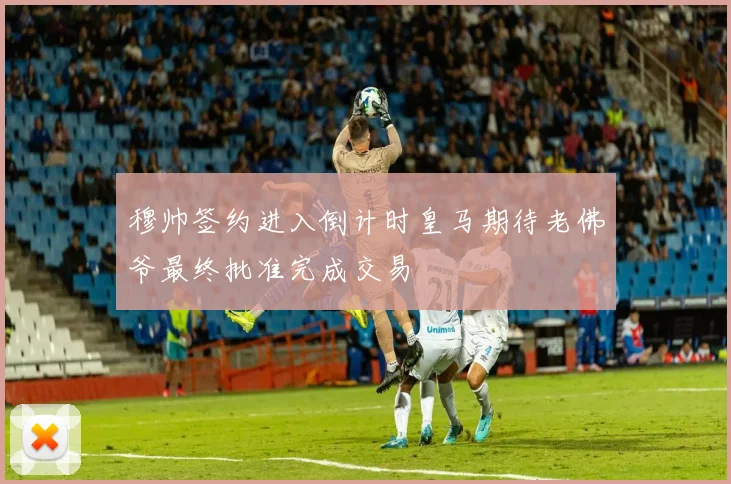 穆帅签约进入倒计时皇马期待老佛爷最终批准完成交易