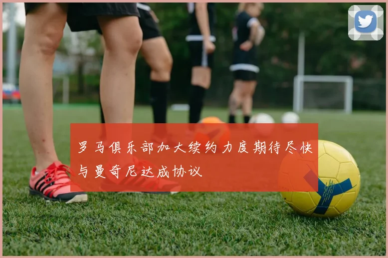罗马俱乐部加大续约力度期待尽快与曼奇尼达成协议