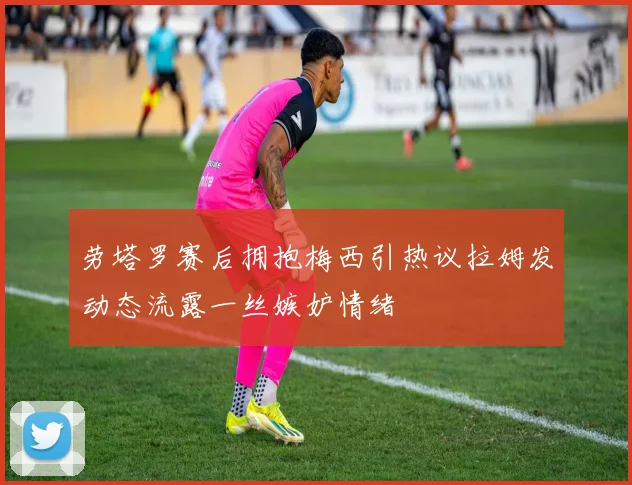 劳塔罗赛后拥抱梅西引热议拉姆发动态流露一丝嫉妒情绪