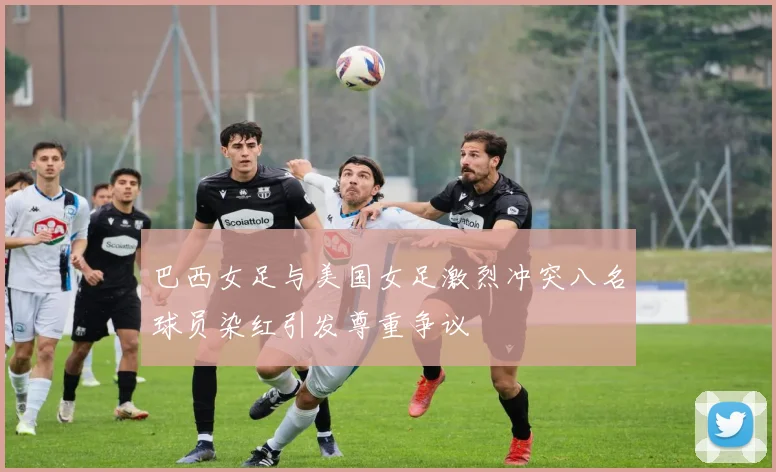 巴西女足与美国女足激烈冲突八名球员染红引发尊重争议