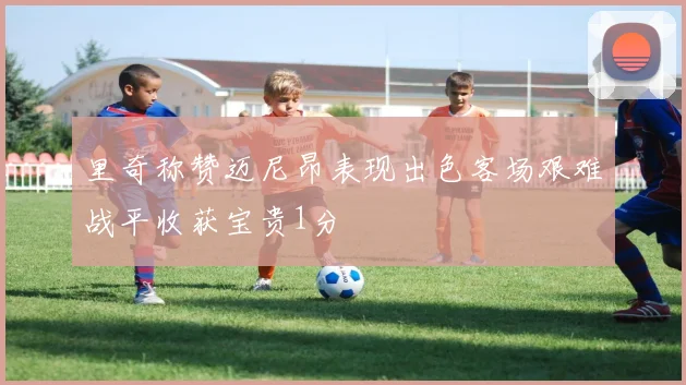 里奇称赞迈尼昂表现出色客场艰难战平收获宝贵1分