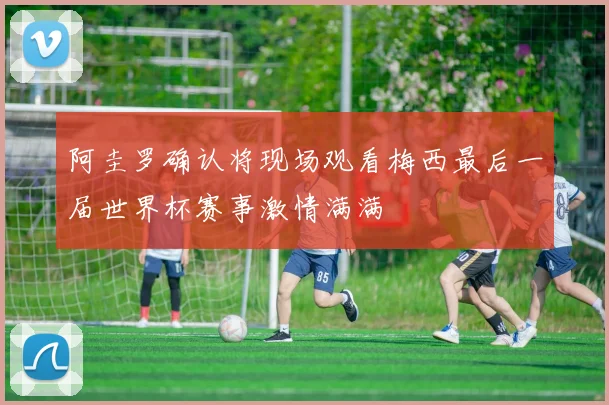 阿圭罗确认将现场观看梅西最后一届世界杯赛事激情满满