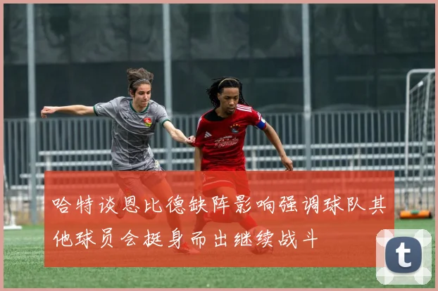 哈特谈恩比德缺阵影响强调球队其他球员会挺身而出继续战斗