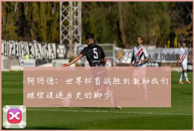 阿玛德：世界杯首战胜利激励我们继续追逐历史的脚步