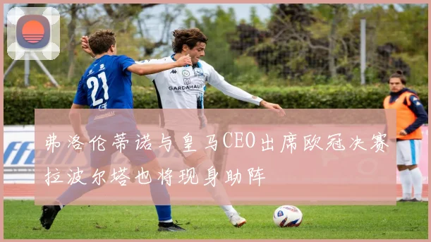 弗洛伦蒂诺与皇马CEO出席欧冠决赛拉波尔塔也将现身助阵