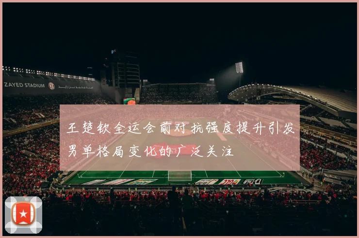 王楚钦全运会前对抗强度提升引发男单格局变化的广泛关注