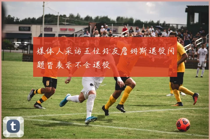 媒体人采访五位好友詹姆斯退役问题皆表示不会退役