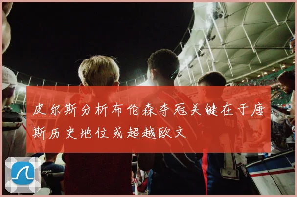 皮尔斯分析布伦森夺冠关键在于唐斯历史地位或超越欧文
