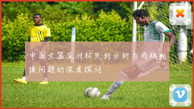 中国女篮亚洲杯失利分析与内线轮换问题的深度探讨